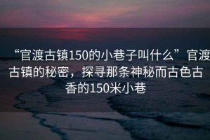 “官渡古鎮(zhèn)150的小巷子叫什么”官渡古鎮(zhèn)的秘密，探尋那條神秘而古色古香的150米小巷