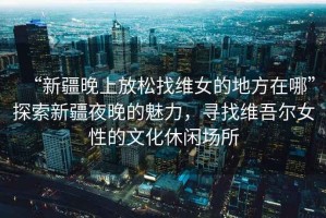 “新疆晚上放松找維女的地方在哪”探索新疆夜晚的魅力，尋找維吾爾女性的文化休閑場所