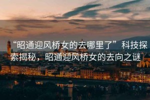 “昭通迎風(fēng)橋女的去哪里了”科技探索揭秘，昭通迎風(fēng)橋女的去向之謎