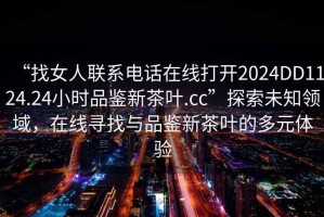 “找女人聯(lián)系電話在線打開2024DD1124.24小時(shí)品鑒新茶葉.cc”探索未知領(lǐng)域，在線尋找與品鑒新茶葉的多元體驗(yàn)