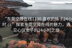 “東莞空降在線1130.喜歡的妹子24小時(shí).cc”探索東莞空降在線的魅力，遇見心儀女子的24小時(shí)之旅