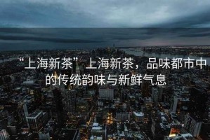 “上海新茶”上海新茶，品味都市中的傳統(tǒng)韻味與新鮮氣息