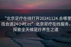 “北京足療在線打開20241124.去哪里找合適24小時.cc”北京足療在線服務(wù)，探索全天候足療養(yǎng)生之道
