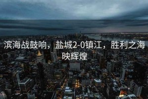 濱海戰(zhàn)鼓響，鹽城2-0鎮(zhèn)江，勝利之海映輝煌