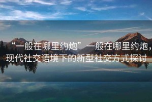 “一般在哪里約炮”一般在哪里約炮，現(xiàn)代社交語境下的新型社交方式探討