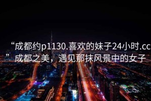 “成都約p1130.喜歡的妹子24小時(shí).cc”成都之美，遇見那抹風(fēng)景中的女子