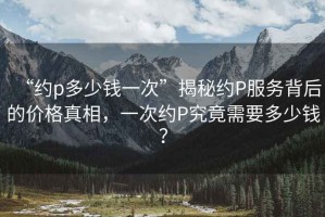 “約p多少錢一次”揭秘約P服務(wù)背后的價格真相，一次約P究竟需要多少錢？
