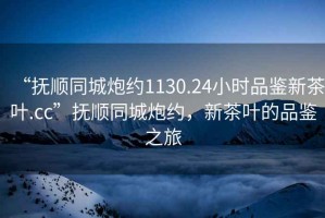 “撫順同城炮約1130.24小時品鑒新茶葉.cc”撫順同城炮約，新茶葉的品鑒之旅