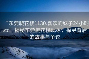 “東莞爬花樓1130.喜歡的妹子24小時(shí).cc”揭秘東莞爬花樓現(xiàn)象，探尋背后的故事與爭(zhēng)議