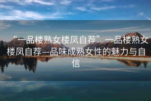 “一品樓熟女樓鳳自薦”一品樓熟女樓鳳自薦—品味成熟女性的魅力與自信