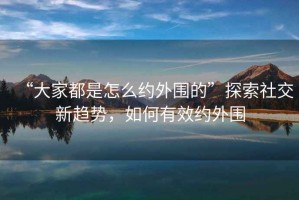 “大家都是怎么約外圍的”探索社交新趨勢，如何有效約外圍