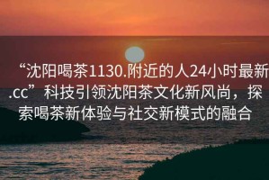 “沈陽(yáng)喝茶1130.附近的人24小時(shí)最新.cc”科技引領(lǐng)沈陽(yáng)茶文化新風(fēng)尚，探索喝茶新體驗(yàn)與社交新模式的融合