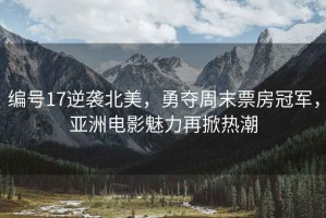 編號17逆襲北美，勇奪周末票房冠軍，亞洲電影魅力再掀熱潮