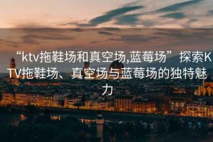 “ktv拖鞋場(chǎng)和真空?qǐng)?藍(lán)莓場(chǎng)”探索KTV拖鞋場(chǎng)、真空?qǐng)雠c藍(lán)莓場(chǎng)的獨(dú)特魅力