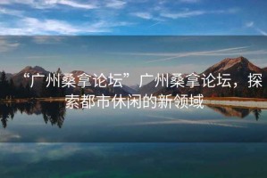 “廣州桑拿論壇”廣州桑拿論壇，探索都市休閑的新領(lǐng)域