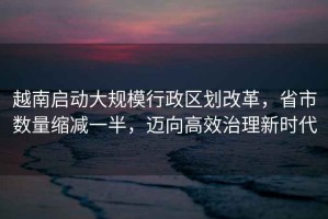 越南啟動大規(guī)模行政區(qū)劃改革，省市數量縮減一半，邁向高效治理新時代