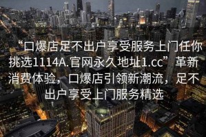 “口爆店足不出戶享受服務(wù)上門任你挑選1114A.官網(wǎng)永久地址1.cc”革新消費體驗，口爆店引領(lǐng)新潮流，足不出戶享受上門服務(wù)精選