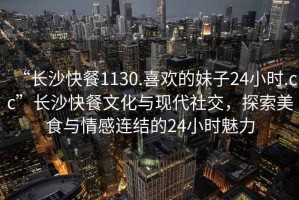 “長(zhǎng)沙快餐1130.喜歡的妹子24小時(shí).cc”長(zhǎng)沙快餐文化與現(xiàn)代社交，探索美食與情感連結(jié)的24小時(shí)魅力