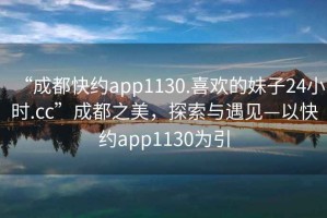 “成都快約app1130.喜歡的妹子24小時.cc”成都之美，探索與遇見—以快約app1130為引