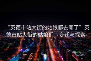 “英德市站大街的姑娘都去哪了”英德市站大街的姑娘們，變遷與探索