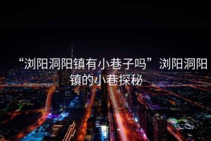 “瀏陽洞陽鎮(zhèn)有小巷子嗎”瀏陽洞陽鎮(zhèn)的小巷探秘