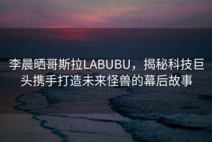 李晨曬哥斯拉LABUBU，揭秘科技巨頭攜手打造未來怪獸的幕后故事