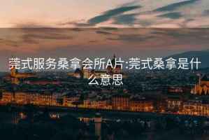 莞式服務桑拿會所A片:莞式桑拿是什么意思