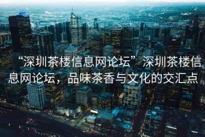 “深圳茶樓信息網(wǎng)論壇”深圳茶樓信息網(wǎng)論壇，品味茶香與文化的交匯點