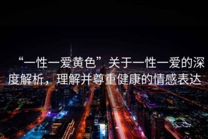 “一性一愛(ài)黃色”關(guān)于一性一愛(ài)的深度解析，理解并尊重健康的情感表達(dá)