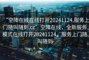 “空降在線在線打開(kāi)20241124.服務(wù)上門隨叫隨到.cc”空降在線，全新服務(wù)模式在線打開(kāi)20241124，服務(wù)上門隨叫隨到