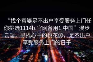 “找個(gè)富婆足不出戶享受服務(wù)上門任你挑選1114b.官網(wǎng)備用1.中國(guó)”漫步云端，尋找心中的桃花源，足不出戶享受服務(wù)上門的日子