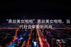 “黑絲美女啪啪”黑絲美女啪啪，當(dāng)代社會(huì)審美新風(fēng)尚