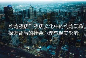 “約炮夜店”夜店文化中的約炮現(xiàn)象，探索背后的社會心理與現(xiàn)實影響