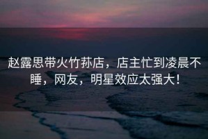 趙露思帶火竹蓀店，店主忙到凌晨不睡，網(wǎng)友，明星效應(yīng)太強(qiáng)大！