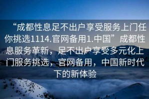 “成都性息足不出戶享受服務上門任你挑選1114.官網(wǎng)備用1.中國”成都性息服務革新，足不出戶享受多元化上門服務挑選，官網(wǎng)備用，中國新時代下的新體驗