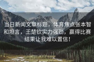 當日新聞文章標題，體育焦點張本智和坦言，王楚欽實力強勁，贏得比賽結(jié)果讓我難以置信！