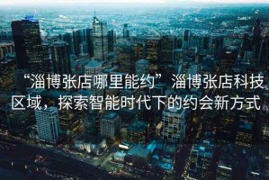 “淄博張店哪里能約”淄博張店科技區(qū)域，探索智能時代下的約會新方式