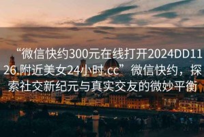 “微信快約300元在線打開2024DD1126.附近美女24小時(shí).cc”微信快約，探索社交新紀(jì)元與真實(shí)交友的微妙平衡
