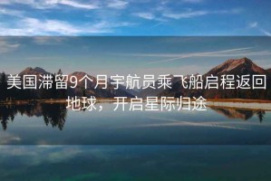 美國(guó)滯留9個(gè)月宇航員乘飛船啟程返回地球，開啟星際歸途