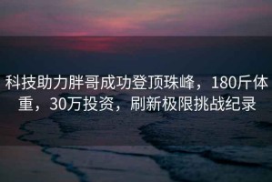 科技助力胖哥成功登頂珠峰，180斤體重，30萬(wàn)投資，刷新極限挑戰(zhàn)紀(jì)錄