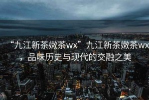 “九江新茶嫩茶wx”九江新茶嫩茶wx，品味歷史與現(xiàn)代的交融之美
