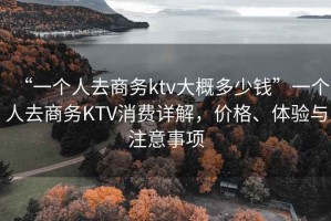 “一個(gè)人去商務(wù)ktv大概多少錢”一個(gè)人去商務(wù)KTV消費(fèi)詳解，價(jià)格、體驗(yàn)與注意事項(xiàng)