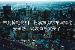 林允驚艷亮相，粉紫抹胸紗裙演繹絕美辣感，網(wǎng)友直呼太美了！