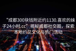 “成都300塊錢附近約1130.喜歡的妹子24小時(shí).cc”揭秘成都社交圈，探索本地約見文化與熱門活動(dòng)