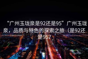 “廣州玉瓏泉是92還是95”廣州玉瓏泉，品質(zhì)與特色的探索之旅（是92還是95？