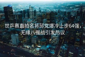 世乒賽直拍名將邱黨爆冷止步64強，無緣八強戰(zhàn)引發(fā)熱議