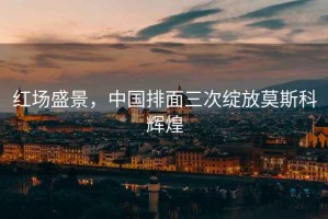 紅場盛景，中國排面三次綻放莫斯科輝煌