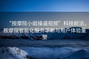 “按摩院小姐操逼視頻”科技前沿，按摩院智能化服務(wù)革新與用戶體驗重塑