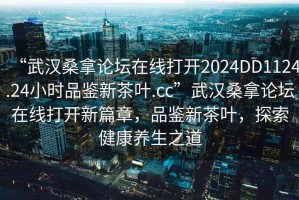 “武漢桑拿論壇在線打開2024DD1124.24小時品鑒新茶葉.cc”武漢桑拿論壇在線打開新篇章，品鑒新茶葉，探索健康養(yǎng)生之道
