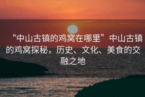 “中山古鎮(zhèn)的雞窩在哪里”中山古鎮(zhèn)的雞窩探秘，歷史、文化、美食的交融之地